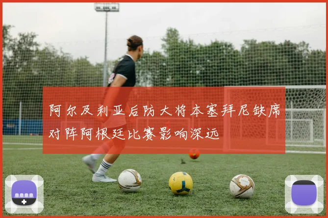 阿尔及利亚后防大将本塞拜尼缺席对阵阿根廷比赛影响深远