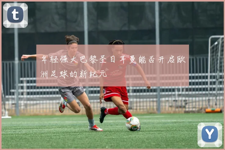 年轻强大巴黎圣日耳曼能否开启欧洲足球的新纪元