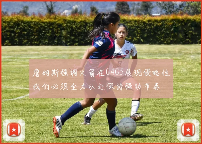 詹姆斯强调火箭在G4G5展现侵略性我们必须全力以赴保持强劲节奏