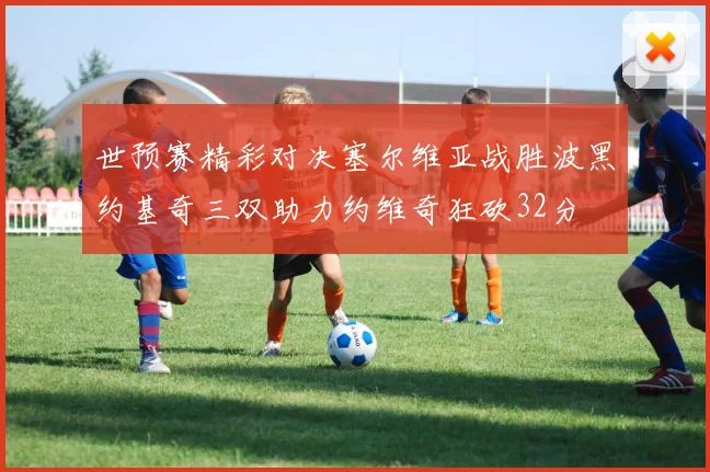 世预赛精彩对决塞尔维亚战胜波黑约基奇三双助力约维奇狂砍32分
