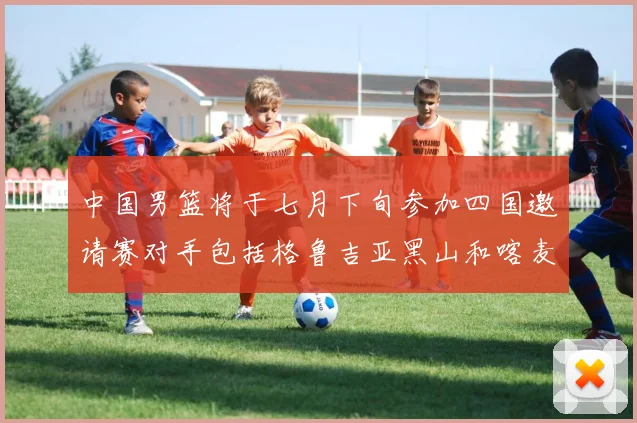 中国男篮将于七月下旬参加四国邀请赛对手包括格鲁吉亚黑山和喀麦隆