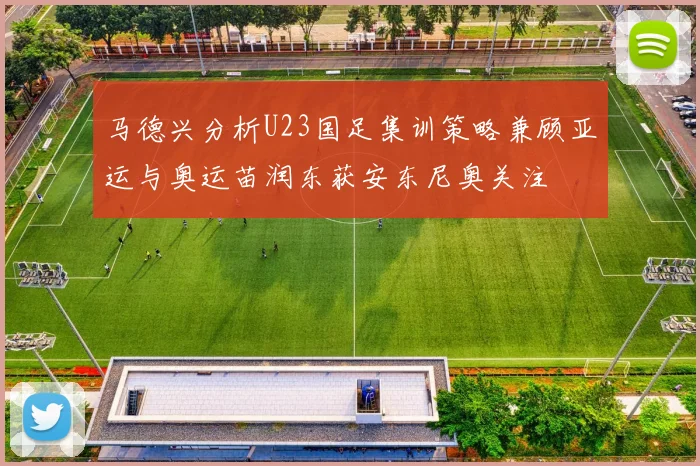 马德兴分析U23国足集训策略兼顾亚运与奥运苗润东获安东尼奥关注