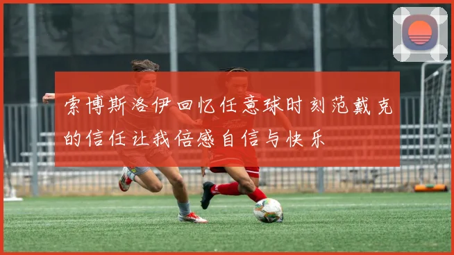 索博斯洛伊回忆任意球时刻范戴克的信任让我倍感自信与快乐