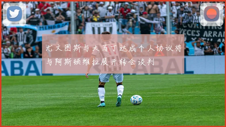 尤文图斯与大马丁达成个人协议将与阿斯顿维拉展开转会谈判
