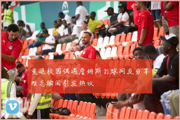 重返校园偶遇詹姆斯打球网友分享难忘瞬间引发热议