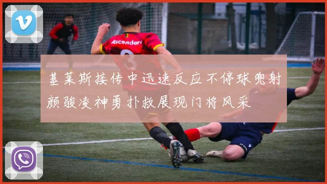 基莱斯接传中迅速反应不停球兜射颜骏凌神勇扑救展现门将风采