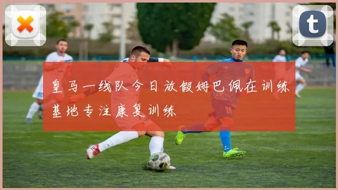皇马一线队今日放假姆巴佩在训练基地专注康复训练