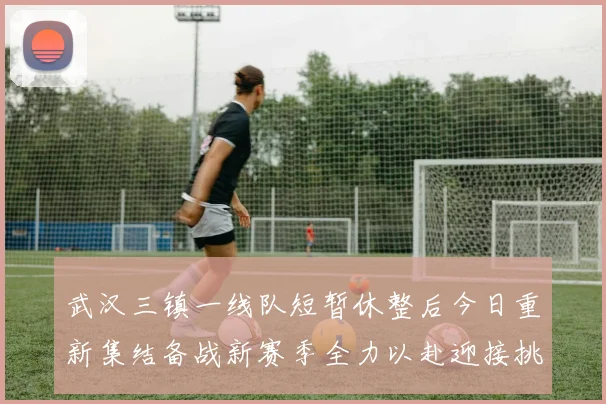 武汉三镇一线队短暂休整后今日重新集结备战新赛季全力以赴迎接挑战