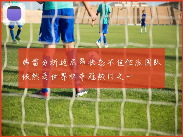 弗雷分析迈尼昂状态不佳但法国队依然是世界杯夺冠热门之一