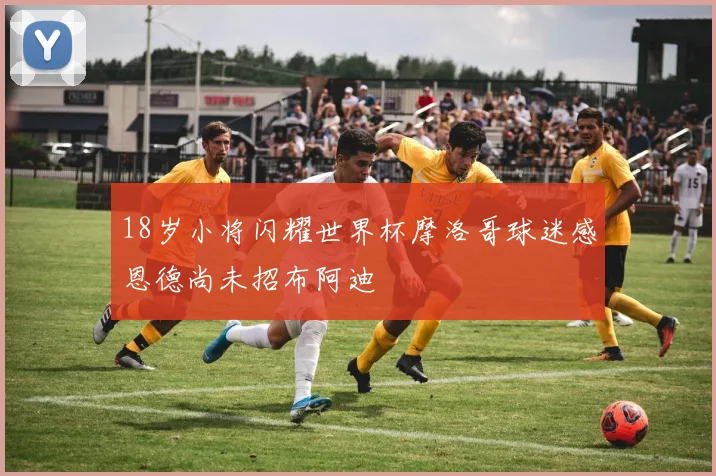 18岁小将闪耀世界杯摩洛哥球迷感恩德尚未招布阿迪