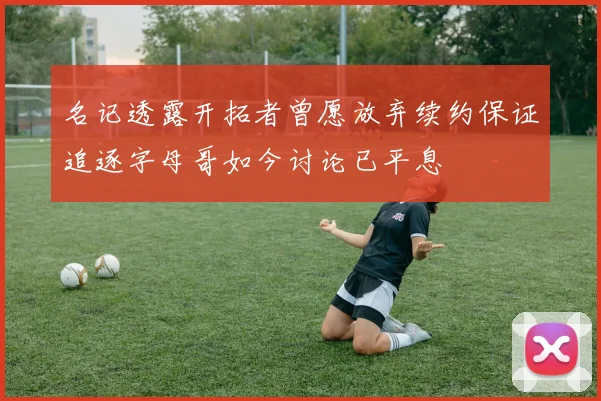 名记透露开拓者曾愿放弃续约保证追逐字母哥如今讨论已平息