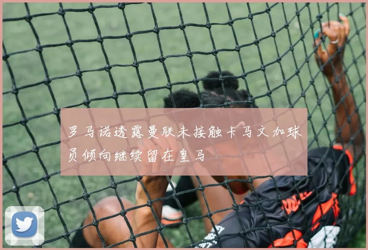 罗马诺透露曼联未接触卡马文加球员倾向继续留在皇马