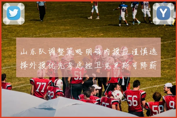 山东队调整策略明确内援应谨慎选择外援优先考虑控卫克里斯可降薪续约