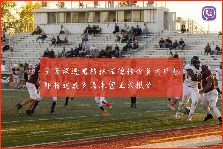 罗马诺透露格林伍德转会费内巴切即将达成罗马未曾正式报价