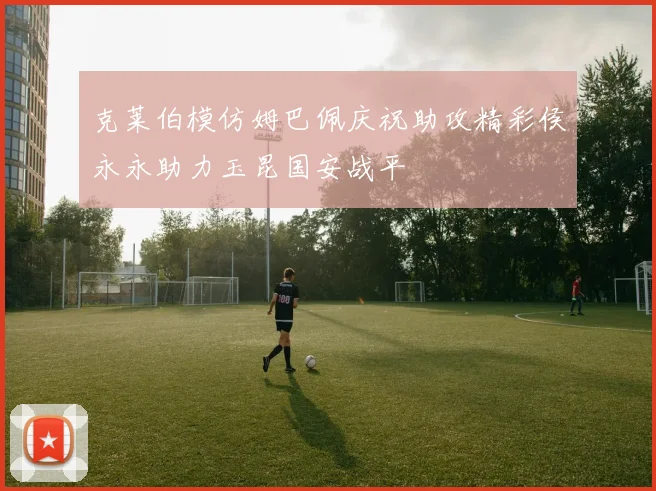 克莱伯模仿姆巴佩庆祝助攻精彩侯永永助力玉昆国安战平