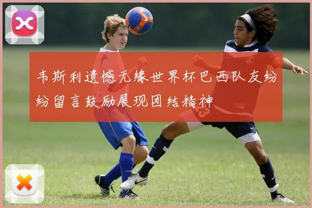 韦斯利遗憾无缘世界杯巴西队友纷纷留言鼓励展现团结精神