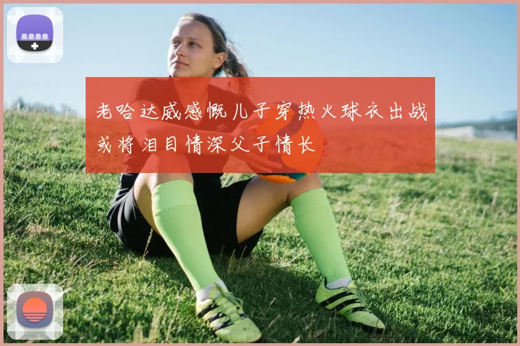老哈达威感慨儿子穿热火球衣出战或将泪目情深父子情长