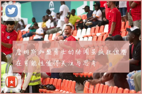 詹姆斯加盟勇士的传闻虽疯狂但潜在可能性值得关注与思考