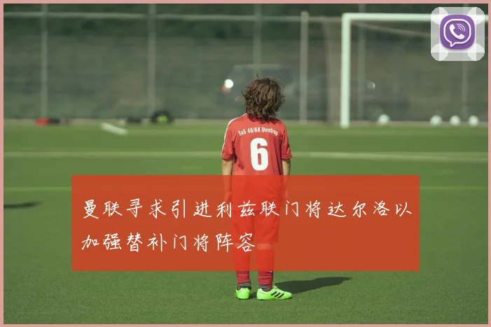 曼联寻求引进利兹联门将达尔洛以加强替补门将阵容