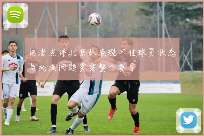 记者点评北京队表现不佳球员状态与轮换问题贯穿整个赛季