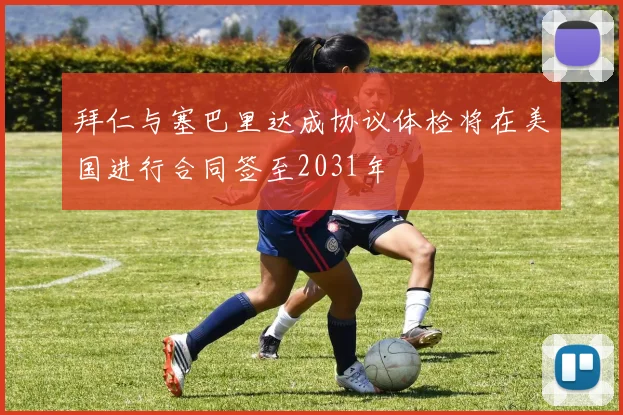 拜仁与塞巴里达成协议体检将在美国进行合同签至2031年