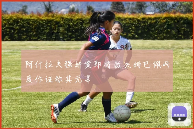 阿什拉夫强奸案即将裁决姆巴佩两度作证称其无辜